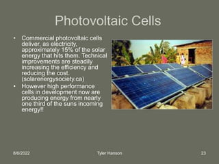 8/6/2022 Tyler Hanson 23
Photovoltaic Cells
• Commercial photovoltaic cells
deliver, as electricity,
approximately 15% of the solar
energy that hits them. Technical
improvements are steadily
increasing the efficiency and
reducing the cost.
(solarenergysociety.ca)
• However high performance
cells in development now are
producing energy from nearly
one third of the suns incoming
energy!!
 