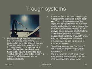 8/6/2022 Tyler Hanson 24
Trough systems
• Parabolic-trough systems concentrate
the sun's energy through long
rectangular, curved (U-shaped) mirrors.
The mirrors are tilted toward the sun,
focusing sunlight on a pipe that runs
down the center of the trough. This
heats the oil flowing through the pipe.
The hot oil then is used to boil water in a
conventional steam generator to
produce electricity.
• A collector field comprises many troughs
in parallel rows aligned on a north-south
axis. This configuration enables the
single-axis troughs to track the sun from
east to west during the day to ensure that
the sun is continuously focused on the
receiver pipes. Individual trough systems
currently can generate about 80
megawatts of electricity, enough to power
a city of 110,000 people. Of course,
individual systems can be grouped to
provide more power.
• Often these systems are “hybridized”
with fossil fuels to produce power 24
hours a day.
• The first parabolic trough solar power
plant became operational in 1984, and
continues to provide power today.
 