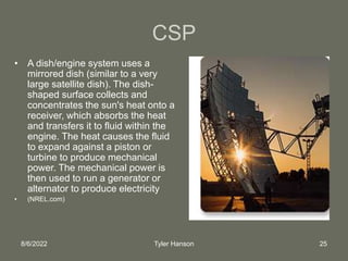 8/6/2022 Tyler Hanson 25
CSP
• A dish/engine system uses a
mirrored dish (similar to a very
large satellite dish). The dish-
shaped surface collects and
concentrates the sun's heat onto a
receiver, which absorbs the heat
and transfers it to fluid within the
engine. The heat causes the fluid
to expand against a piston or
turbine to produce mechanical
power. The mechanical power is
then used to run a generator or
alternator to produce electricity
• (NREL.com)
 