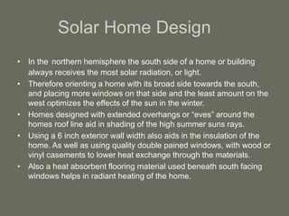 Solar Home Design
• In the northern hemisphere the south side of a home or building
always receives the most solar radiation, or light.
• Therefore orienting a home with its broad side towards the south,
and placing more windows on that side and the least amount on the
west optimizes the effects of the sun in the winter.
• Homes designed with extended overhangs or “eves” around the
homes roof line aid in shading of the high summer suns rays.
• Using a 6 inch exterior wall width also aids in the insulation of the
home. As well as using quality double pained windows, with wood or
vinyl casements to lower heat exchange through the materials.
• Also a heat absorbent flooring material used beneath south facing
windows helps in radiant heating of the home.
 