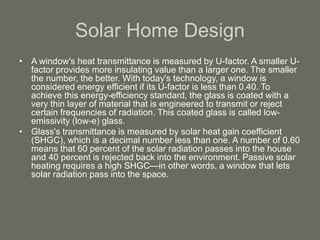 Solar Home Design
• A window's heat transmittance is measured by U-factor. A smaller U-
factor provides more insulating value than a larger one. The smaller
the number, the better. With today's technology, a window is
considered energy efficient if its U-factor is less than 0.40. To
achieve this energy-efficiency standard, the glass is coated with a
very thin layer of material that is engineered to transmit or reject
certain frequencies of radiation. This coated glass is called low-
emissivity (low-e) glass.
• Glass's transmittance is measured by solar heat gain coefficient
(SHGC), which is a decimal number less than one. A number of 0.60
means that 60 percent of the solar radiation passes into the house
and 40 percent is rejected back into the environment. Passive solar
heating requires a high SHGC—in other words, a window that lets
solar radiation pass into the space.
 