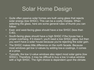Solar Home Design
• Quite often passive solar homes are built using glass that rejects
solar energy (low SHGC). This can be a costly mistake. When
selecting the glass, here are some general rules of thumb you can
follow:
• East- and west-facing glass should have a low SHGC (less than
0.40).
• South-facing glass should have a high SHGC if the house has a
proper overhang. If it doesn't, you'll need a low SHGC glass, but then
you won't have a solar house because you're rejecting the solar gain.
• The SHGC makes little difference on the north facade. Because
most windows get low U-values by adding low-e coatings, it comes
at a price.
• Typically, the low U-value windows also reject most solar gains (low
SHGC). Therefore, it may be difficult to buy a low U-value window
with a high SHGC. The right choice is dependent upon the climate.
 