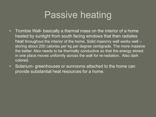 Passive heating
• Trombie Wall- basically a thermal mass on the interior of a home
heated by sunlight from south facing windows that then radiates
heat throughout the interior of the home. Solid masonry wall works well –
storing about 200 calories per kg per degree centigrade. The more massive
the better. Also needs to be thermally conductive so that the energy stored
in one place moves uniformly across the wall for re-radiation. Also dark
colored.
• Solarium- greenhouses or sunrooms attached to the home can
provide substantial heat resources for a home.
 