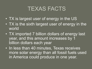 TEXAS FACTS
• TX is largest user of energy in the US
• TX is the sixth largest user of energy in the
world
• TX imported 7 billion dollars of energy last
year, and this amount increases by 1
billion dollars each year
• In less than 40 minutes, Texas receives
more solar energy than all fossil fuels used
in America could produce in one year.
 