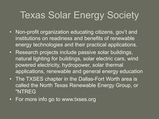 Texas Solar Energy Society
• Non-profit organization educating citizens, gov’t and
institutions on readiness and benefits of renewable
energy technologies and their practical applications.
• Research projects include passive solar buildings,
natural lighting for buildings, solar electric cars, wind
powered electricity, hydropower, solar thermal
applications, renewable and general energy education
• The TXSES chapter in the Dallas-Fort Worth area is
called the North Texas Renewable Energy Group, or
"NTREG
• For more info go to www.txses.org
 