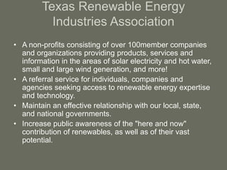Texas Renewable Energy
Industries Association
• A non-profits consisting of over 100member companies
and organizations providing products, services and
information in the areas of solar electricity and hot water,
small and large wind generation, and more!
• A referral service for individuals, companies and
agencies seeking access to renewable energy expertise
and technology.
• Maintain an effective relationship with our local, state,
and national governments.
• Increase public awareness of the "here and now"
contribution of renewables, as well as of their vast
potential.
 