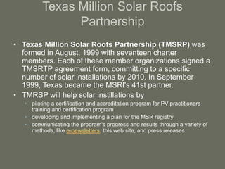Texas Million Solar Roofs
Partnership
• Texas Million Solar Roofs Partnership (TMSRP) was
formed in August, 1999 with seventeen charter
members. Each of these member organizations signed a
TMSRTP agreement form, committing to a specific
number of solar installations by 2010. In September
1999, Texas became the MSRI's 41st partner.
• TMRSP will help solar instillations by
• piloting a certification and accreditation program for PV practitioners
training and certification program
• developing and implementing a plan for the MSR registry
• communicating the program's progress and results through a variety of
methods, like e-newsletters, this web site, and press releases
 