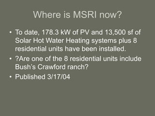 Where is MSRI now?
• To date, 178.3 kW of PV and 13,500 sf of
Solar Hot Water Heating systems plus 8
residential units have been installed.
• ?Are one of the 8 residential units include
Bush’s Crawford ranch?
• Published 3/17/04
 