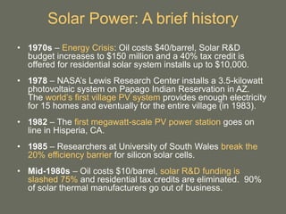 Solar Power: A brief history
• 1970s – Energy Crisis: Oil costs $40/barrel, Solar R&D
budget increases to $150 million and a 40% tax credit is
offered for residential solar system installs up to $10,000.
• 1978 – NASA’s Lewis Research Center installs a 3.5-kilowatt
photovoltaic system on Papago Indian Reservation in AZ.
The world’s first village PV system provides enough electricity
for 15 homes and eventually for the entire village (in 1983).
• 1982 – The first megawatt-scale PV power station goes on
line in Hisperia, CA.
• 1985 – Researchers at University of South Wales break the
20% efficiency barrier for silicon solar cells.
• Mid-1980s – Oil costs $10/barrel, solar R&D funding is
slashed 75% and residential tax credits are eliminated. 90%
of solar thermal manufacturers go out of business.
 