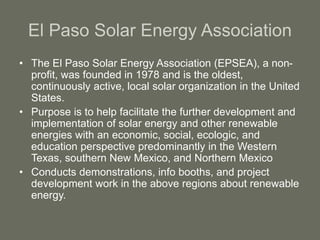 El Paso Solar Energy Association
• The El Paso Solar Energy Association (EPSEA), a non-
profit, was founded in 1978 and is the oldest,
continuously active, local solar organization in the United
States.
• Purpose is to help facilitate the further development and
implementation of solar energy and other renewable
energies with an economic, social, ecologic, and
education perspective predominantly in the Western
Texas, southern New Mexico, and Northern Mexico
• Conducts demonstrations, info booths, and project
development work in the above regions about renewable
energy.
 