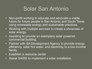 Solar San Antonio
• Non-profit working to educate and advocate a viable
future for future people in San Antonio and South Texas
using renewable energy and sustainable practices.
• Working with multiple services to create a showcase of
solar energy.
• Assisting to provide an exemplary solar powered
commercial building.
• Partner with SA Development Agency to provide energy
efficiency, solar hot water, and electricity to a low income
family.
• Establish a resource center
• Assist SAISD to implement a solar installation.
 