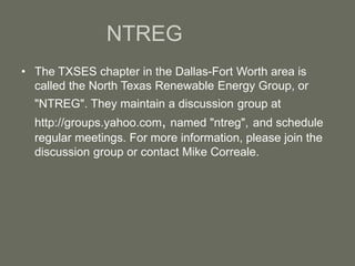 NTREG
• The TXSES chapter in the Dallas-Fort Worth area is
called the North Texas Renewable Energy Group, or
"NTREG". They maintain a discussion group at
http://groups.yahoo.com, named "ntreg", and schedule
regular meetings. For more information, please join the
discussion group or contact Mike Correale.
 