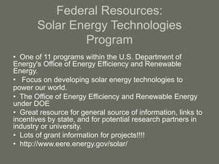 Federal Resources:
Solar Energy Technologies
Program
• One of 11 programs within the U.S. Department of
Energy's Office of Energy Efficiency and Renewable
Energy.
• Focus on developing solar energy technologies to
power our world.
• The Office of Energy Efficiency and Renewable Energy
under DOE
• Great resource for general source of information, links to
incentives by state, and for potential research partners in
industry or university.
• Lots of grant information for projects!!!!
• http://www.eere.energy.gov/solar/
 
