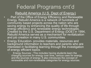 Federal Programs cnt’d
Rebuild America (U.S. Dept of Energy)
• Part of the Office of Energy Efficiency and Renewable
Energy. Rebuild America is a network of hundreds of
community based projects across the nation who are
saving energy by enhancing the quality of life through
energy efficiency and renewable energy technologies.
Created by the U.S. Department of Energy (DOE) in 1994,
Rebuild America serves as a mechanism for revitalization
and job creation in many U.S. communities.
• Energy Education- provides materials, resources and
background information to teachers and parents who are
interested in facilitating learning through the investigation
of energy efficient topics.
• Energy Sources : This includes having students learn the
changing sources for energy over time, various uses for energy,
and the sources of energy. It also introduces the concept of
renewable and non-renewable categories for energy sources.
 