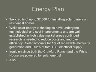 Energy Plan
• Tax credits of up to $2,000 for installing solar panels on
residential homes.
• While solar energy technologies have undergone
technological and cost improvements and are well
established in high value market areas continued
research is needed to reduce costs and improve
efficiency. Solar accounts for 1% of renewable electricity
generation and 0.02% of total U.S. electrical supply.
• Ironic eh since both the Crawford Ranch and the White
House are powered by solar energy!
• Also,
 