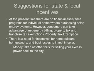 Suggestions for state & local
incentives
• At the present time there are no financial assistance
programs for individual homeowners purchasing solar
energy systems. However, consumers can take
advantage of net energy billing, property tax and
franchise tax exemptions Property Tax Exemption
• There is a need for incentives for homebuilders,
homeowners, and businesses to invest in solar.
• Money taken off other bills for selling your excess
power back to the city.
 