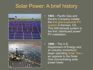 Solar Power: A brief history
• 1993 – Pacific Gas and
Electric Company installs
the first grid-supported PV
system in Kerman, CA.
This 500-kilowatt system is
the first “distributed power”
PV installation.
• 1996 – The U.S.
Department of Energy and
an industry consortium
begin operating Solar Two –
an upgrade to the Solar
One concentrating solar
power tower.
 