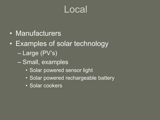 Local
• Manufacturers
• Examples of solar technology
– Large (PV’s)
– Small, examples
• Solar powered sensor light
• Solar powered rechargeable battery
• Solar cookers
 