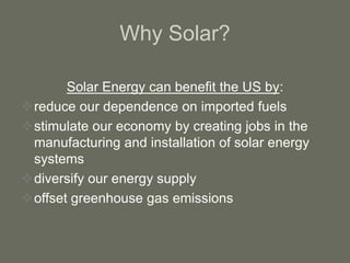 Why Solar?
Solar Energy can benefit the US by:
reduce our dependence on imported fuels
stimulate our economy by creating jobs in the
manufacturing and installation of solar energy
systems
diversify our energy supply
offset greenhouse gas emissions
 