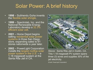Solar Power: A brief history
• 1998 – Subhendu Guha invents
the flexible solar shingle.
• 1999 – Spectrolab, Inc. and the
National Renewable Energy
Laboratory develop a 32.3%
efficient solar cell.
• 2001 – Home Depot begins
selling residential solar power
systems in three San Diego
store, expanding sales to 61
stores nationwide a year later.
• 2002 – PowerLight Corporation
installs the largest rooftop solar
power system in the U.S. – a
1.18 megawatt system at the
Santa Rita Jail in CA.
Above: Santa Rita Jail in Dublin, CA.
This 1.18 megawatt PV system spans
three (3) acres and supplies 30% of the
jail electricity.
[Credit: PowerLight Corporation]
 