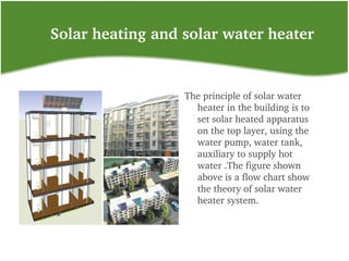     Solar heating and solar water heater
The principle of solar water 
heater in the building is to 
set solar heated apparatus 
on the top layer, using the 
water pump, water tank, 
auxiliary to supply hot 
water .The figure shown 
above is a flow chart show 
the theory of solar water 
heater system.
 