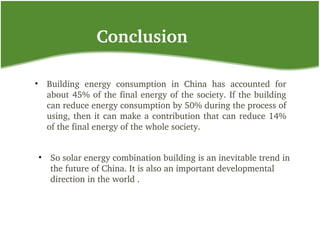 Conclusion
• Building  energy  consumption  in  China  has  accounted  for 
about 45% of the final energy of the society. If the building 
can reduce energy consumption by 50% during the process of 
using, then it can make a contribution that can reduce 14% 
of the final energy of the whole society. 
• So solar energy combination building is an inevitable trend in 
the future of China. It is also an important developmental 
direction in the world .
 