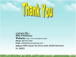 Contact Me­­
Mike S Robinson
Website: http://www.zerodown.solar
Phone: 808-343-5402
Email: mike@solarwavehawaii.com
Address:7040 Hawaii Kai Drive Suite 26183 Honolulu
HI. 96825
 