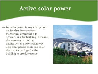 Active solar power
Active solar power is any solar power 
device that incorporates a 
mechanical device for it to 
operate. In solar building, it means 
the whole or part of the 
application use new technology 
,like solar photovoltaic and solar 
thermal technology for the 
building to provide energy
 