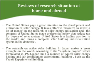 Reviews of research situation at 
home and abroad
• The United States pays a great attention to the development and 
utilization of solar energy. It takes effective measures to invest a 
lot of money on the research of solar energy utilization and  the 
congress of United States made preferential policy that reduce tax 
for buyers  of  solar  system. United States is a leading position in 
the  world,  and  forms  a  complete  solar  building  industrialization 
system in the domestic .
• The  research  on  active  solar  building  in  Japan  makes  a  great 
example on the world. According to the “sunshine project” which 
formulated in 1974,Japan built a number of typical solar energy 
heating and air conditioning experimental building . Such as the 
Yazaki Experimental Building.
 