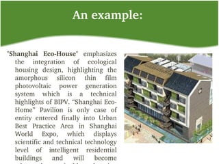 An example:
"Shanghai  Eco­House"  emphasizes 
the  integration  of  ecological 
housing  design,  highlighting  the 
amorphous  silicon  thin  film 
photovoltaic  power  generation 
system  which  is  a  technical 
highlights of BIPV. “Shanghai Eco­
Home”  Pavilion  is  only  case  of 
entity  entered  finally  into  Urban 
Best  Practice  Arca  in  Shanghai 
World  Expo,  which  displays 
scientific and technical technology 
level  of  intelligent  residential 
buildings  and  will  become 
 
