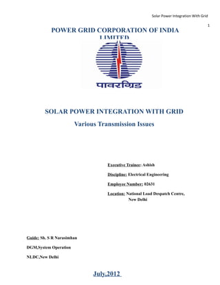 Solar Power Integration With Grid

                                                                                          1
            POWER GRID CORPORATION OF INDIA
                        LIMITED




         SOLAR POWER INTEGRATION WITH GRID
                       Various Transmission Issues




                                  Executive Trainee: Ashish

                                  Discipline: Electrical Engineering

                                  Employee Number: 02631

                                  Location: National Load Despatch Centre,
                                             New Delhi




Guide: Sh. S R Narasimhan

DGM,System Operation

NLDC,New Delhi



                             July,2012
 