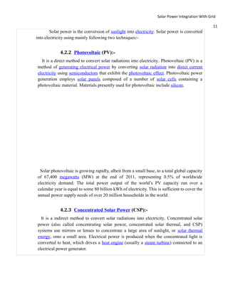 Solar Power Integration With Grid

                                                                                                  11
        Solar power is the conversion of sunlight into electricity. Solar power is converted
into electricity using mainly following two techniques:-


             4.2.2 Photovoltaic (PV):-
  It is a direct method to convert solar radiations into electricity . Photovoltaic (PV) is a
method of generating electrical power by converting solar radiation into direct current
electricity using semiconductors that exhibit the photovoltaic effect. Photovoltaic power
generation employs solar panels composed of a number of solar cells containing a
photovoltaic material. Materials presently used for photovoltaic include silicon.




 Solar photovoltaic is growing rapidly, albeit from a small base, to a total global capacity
of 67,400 megawatts (MW) at the end of 2011, representing 0.5% of worldwide
electricity demand. The total power output of the world’s PV capacity run over a
calendar year is equal to some 80 billion kWh of electricity. This is sufficient to cover the
annual power supply needs of over 20 million households in the world.


             4.2.3 Concentrated Solar Power (CSP):-
  It is a indirect method to convert solar radiations into electricity. Concentrated solar
power (also called concentrating solar power, concentrated solar thermal, and CSP)
systems use mirrors or lenses to concentrate a large area of sunlight, or solar thermal
energy, onto a small area. Electrical power is produced when the concentrated light is
converted to heat, which drives a heat engine (usually a steam turbine) connected to an
electrical power generator.
 