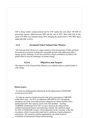 CSP is being widely commercialized and the CSP market has seen about 740 MW of
generating capacity added between 2007 and the end of 2010. More than half of this
(about 478 MW) was installed during 2010, bringing the global total to 1095 MW. Spain
added 400 MW in 2010,


 4.2.4              Jawaharlal Nehru National Solar Mission:-

 The National Solar Mission is a major initiative of the Government of India and State
Governments to promote ecologically sustainable growth while addressing India’s
energy security challenge. It will also constitute a major contribution by India to the
global effort to meet the challenges of climate change.


            4.2.4.1                Objectives and Targets:-
The objective of the National Solar Mission is to establish India as a global leader in
solar energy




Mission targets:-

· To create an enabling policy framework for the deployment of 20,000 MW
of solar power by 2022.

· To ramp up capacity of grid-connected solar power generation to 1000 MW
within three years – by 2013; an additional 3000 MW by 2017 through the
mandatory use of the renewable purchase obligation by utilities backed with a
preferential tariff. This capacity can be more than doubled – reaching
10,000MW installed power by 2017 or more, based on the enhanced and
enabled international finance and technology transfer. The ambitious target
for 2022 of 20,000 MW or more, will be dependent on the ‘learning’ of the first
two phases, which if successful, could lead to conditions of grid-competitive
solar power. The transition could be appropriately up scaled, based on
availability of international finance and technology.
 