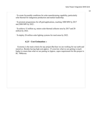 Solar Power Integration With Grid

                                                                                                 13

· To create favourable conditions for solar manufacturing capability, particularly
solar thermal for indigenous production and market leadership.

· To promote programmes for off grid applications, reaching 1000 MW by 2017
and 2000 MW by 2022 .

· To achieve 15 million sq. meters solar thermal collector area by 2017 and 20
million by 2022.

· To deploy 20 million solar lighting systems for rural areas by 2022.


            4.2.5 Cost Estimation :-

  Economy is the main criteria for any project.But here we are working for our earth and
ourselves. Besides having high cost approx. 15 crore/mw what we are getting is much
higher in return than what we are putting in.Approx. capex requirement for this project is
Rs. 7000crore.
 