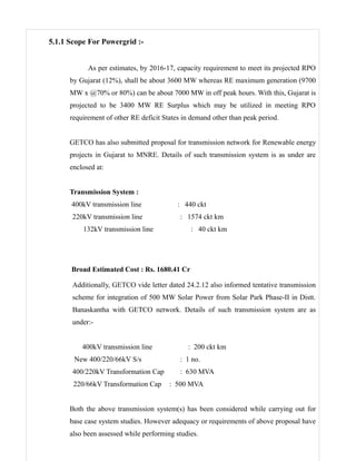 5.1.1 Scope For Powergrid :-


            As per estimates, by 2016-17, capacity requirement to meet its projected RPO
      by Gujarat (12%), shall be about 3600 MW whereas RE maximum generation (9700
      MW x @70% or 80%) can be about 7000 MW in off peak hours. With this, Gujarat is
      projected to be 3400 MW RE Surplus which may be utilized in meeting RPO
      requirement of other RE deficit States in demand other than peak period.


      GETCO has also submitted proposal for transmission network for Renewable energy
      projects in Gujarat to MNRE. Details of such transmission system is as under are
      enclosed at:


      Transmission System :
      400kV transmission line              : 440 ckt
      220kV transmission line               : 1574 ckt km
          132kV transmission line              : 40 ckt km




      Broad Estimated Cost : Rs. 1680.41 Cr

      Additionally, GETCO vide letter dated 24.2.12 also informed tentative transmission
      scheme for integration of 500 MW Solar Power from Solar Park Phase-II in Distt.
      Banaskantha with GETCO network. Details of such transmission system are as
      under:-


          400kV transmission line             : 200 ckt km
       New 400/220/66kV S/s                 : 1 no.
      400/220kV Transformation Cap          : 630 MVA
       220/66kV Transformation Cap      : 500 MVA


      Both the above transmission system(s) has been considered while carrying out for
      base case system studies. However adequacy or requirements of above proposal have
      also been assessed while performing studies.
 