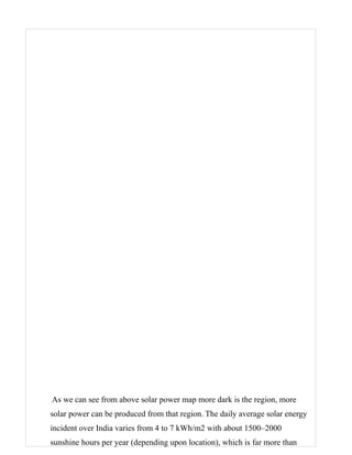 As we can see from above solar power map more dark is the region, more
solar power can be produced from that region. The daily average solar energy
incident over India varies from 4 to 7 kWh/m2 with about 1500–2000
sunshine hours per year (depending upon location), which is far more than
 
