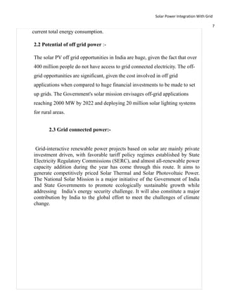 Solar Power Integration With Grid

                                                                                           7
current total energy consumption.

2.2 Potential of off grid power :-

The solar PV off grid opportunities in India are huge, given the fact that over
400 million people do not have access to grid connected electricity. The off-
grid opportunities are significant, given the cost involved in off grid
applications when compared to huge financial investments to be made to set
up grids. The Government's solar mission envisages off-grid applications
reaching 2000 MW by 2022 and deploying 20 million solar lighting systems
for rural areas.


       2.3 Grid connected power:-


 Grid-interactive renewable power projects based on solar are mainly private
investment driven, with favorable tariff policy regimes established by State
Electricity Regulatory Commissions (SERC), and almost all-renewable power
capacity addition during the year has come through this route. It aims to
generate competitively priced Solar Thermal and Solar Photovoltaic Power.
The National Solar Mission is a major initiative of the Government of India
and State Governments to promote ecologically sustainable growth while
addressing India’s energy security challenge. It will also constitute a major
contribution by India to the global effort to meet the challenges of climate
change.
 