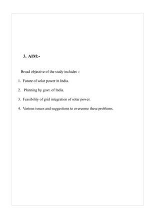 3. AIM:-


 Broad objective of the study includes :-

1. Future of solar power in India.

2. Planning by govt. of India.

3. Feasibility of grid integration of solar power.

4. Various issues and suggestions to overcome these problems.
 