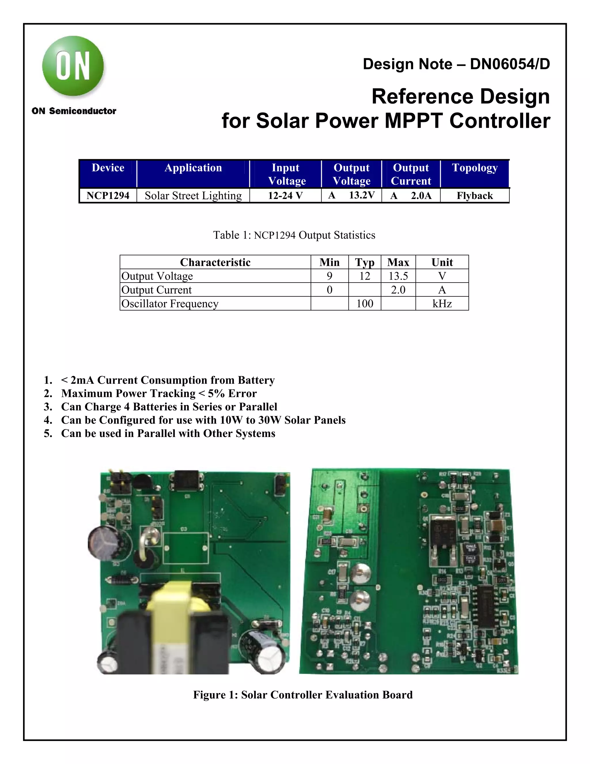 Design Note – DN06054/D
Reference Design
for Solar Power MPPT Controller
Device Application Input
Voltage
Output
Voltage
Output
Current
Topology
NCP1294 Solar Street Lighting 12-24 V A 13.2V A 2.0A Flyback
Table 1: NCP1294 Output Statistics
Characteristic Min Typ Max Unit
Output Voltage 9 12 13.5 V
Output Current 0 2.0 A
Oscillator Frequency 100 kHz
1. < 2mA Current Consumption from Battery
2. Maximum Power Tracking < 5% Error
3. Can Charge 4 Batteries in Series or Parallel
4. Can be Configured for use with 10W to 30W Solar Panels
5. Can be used in Parallel with Other Systems
Figure 1: Solar Controller Evaluation Board
 