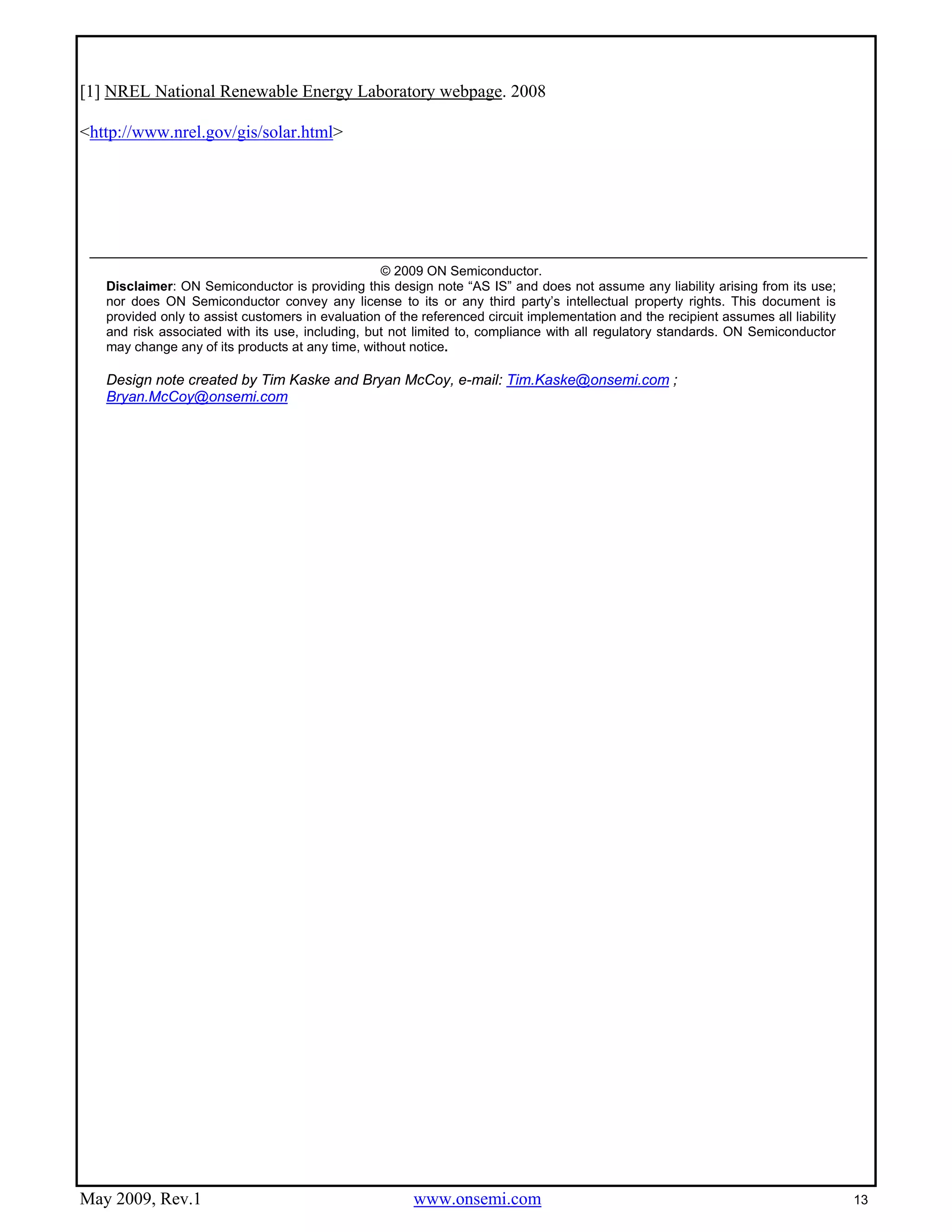 May 2009, Rev.1 www.onsemi.com 13
[1] NREL National Renewable Energy Laboratory webpage. 2008
<http://www.nrel.gov/gis/solar.html>
1
© 2009 ON Semiconductor.
Disclaimer: ON Semiconductor is providing this design note “AS IS” and does not assume any liability arising from its use;
nor does ON Semiconductor convey any license to its or any third party’s intellectual property rights. This document is
provided only to assist customers in evaluation of the referenced circuit implementation and the recipient assumes all liability
and risk associated with its use, including, but not limited to, compliance with all regulatory standards. ON Semiconductor
may change any of its products at any time, without notice.
Design note created by Tim Kaske and Bryan McCoy, e-mail: Tim.Kaske@onsemi.com ;
Bryan.McCoy@onsemi.com
 