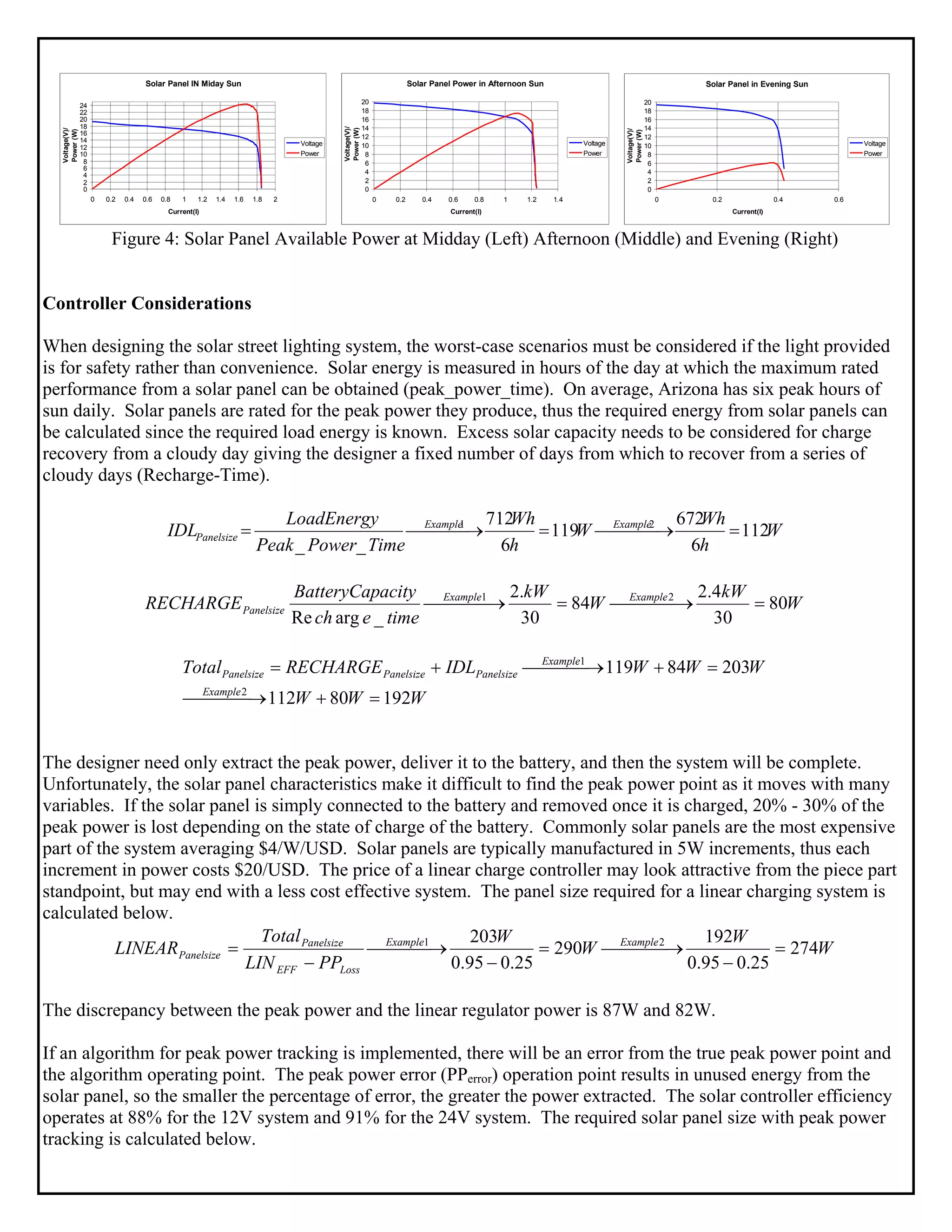 Solar Panel IN Miday Sun
0
2
4
6
8
10
12
14
16
18
20
22
24
0 0.2 0.4 0.6 0.8 1 1.2 1.4 1.6 1.8 2
Current(I)
Voltage(V)/
Power(W)
Voltage
Power
Solar Panel Power in Afternoon Sun
0
2
4
6
8
10
12
14
16
18
20
0 0.2 0.4 0.6 0.8 1 1.2 1.4
Current(I)
Voltage(V)/
Power(W)
Voltage
Power
Solar Panel in Evening Sun
0
2
4
6
8
10
12
14
16
18
20
0 0.2 0.4 0.6
Current(I)
Voltage(V)/
Power(W)
Voltage
Power
Figure 4: Solar Panel Available Power at Midday (Left) Afternoon (Middle) and Evening (Right)
Controller Considerations
When designing the solar street lighting system, the worst-case scenarios must be considered if the light provided
is for safety rather than convenience. Solar energy is measured in hours of the day at which the maximum rated
performance from a solar panel can be obtained (peak_power_time). On average, Arizona has six peak hours of
sun daily. Solar panels are rated for the peak power they produce, thus the required energy from solar panels can
be calculated since the required load energy is known. Excess solar capacity needs to be considered for charge
recovery from a cloudy day giving the designer a fixed number of days from which to recover from a series of
cloudy days (Recharge-Time).
W
h
Wh
W
h
Wh
TimePowerPeak
LoadEnergy
IDL ExampleExample
Panelsize 112
6
672
119
6
712
__
21
=⎯⎯⎯ →⎯=⎯⎯⎯ →⎯=
W
kW
W
kW
timeech
acityBatteryCap
RECHARGE ExampleExample
Panelsize 80
30
4.2
84
30
.2
_argRe
21
=⎯⎯⎯ →⎯=⎯⎯⎯ →⎯
WWW
WWWIDLRECHARGETotal
Example
Example
PanelsizePanelsizePanelsize
19280112
20384119
2
1
=+⎯⎯⎯ →⎯
=+⎯⎯⎯ →⎯+=
The designer need only extract the peak power, deliver it to the battery, and then the system will be complete.
Unfortunately, the solar panel characteristics make it difficult to find the peak power point as it moves with many
variables. If the solar panel is simply connected to the battery and removed once it is charged, 20% - 30% of the
peak power is lost depending on the state of charge of the battery. Commonly solar panels are the most expensive
part of the system averaging $4/W/USD. Solar panels are typically manufactured in 5W increments, thus each
increment in power costs $20/USD. The price of a linear charge controller may look attractive from the piece part
standpoint, but may end with a less cost effective system. The panel size required for a linear charging system is
calculated below.
W
W
W
W
PPLIN
Total
LINEAR ExampleExample
LossEFF
Panelsize
Panelsize 274
25.095.0
192
290
25.095.0
203 21
=
−
⎯⎯⎯ →⎯=
−
⎯⎯⎯ →⎯
−
=
The discrepancy between the peak power and the linear regulator power is 87W and 82W.
If an algorithm for peak power tracking is implemented, there will be an error from the true peak power point and
the algorithm operating point. The peak power error (PPerror) operation point results in unused energy from the
solar panel, so the smaller the percentage of error, the greater the power extracted. The solar controller efficiency
operates at 88% for the 12V system and 91% for the 24V system. The required solar panel size with peak power
tracking is calculated below.
 