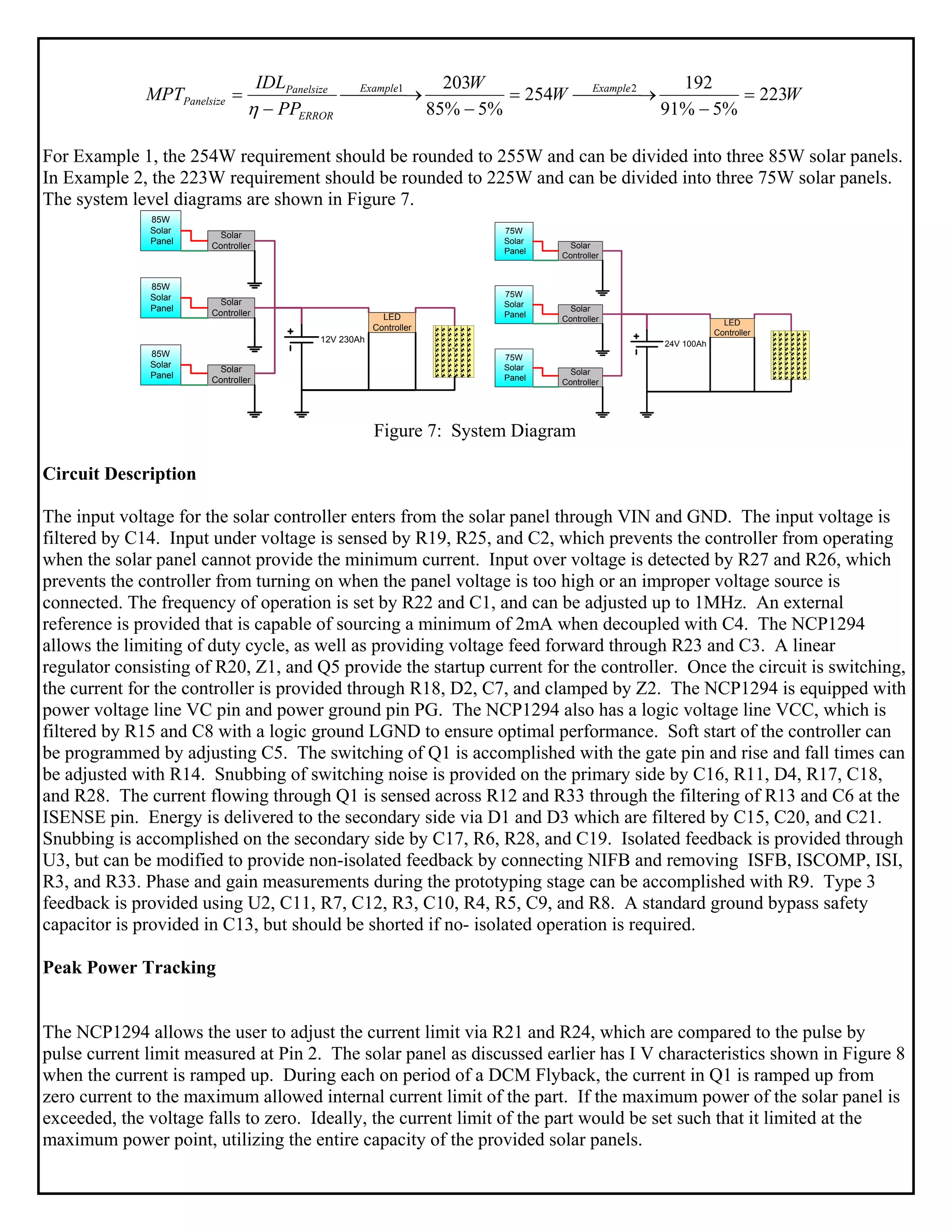 WW
W
PP
IDL
MPT ExampleExample
ERROR
Panelsize
Panelsize 223
%5%91
192
254
%5%85
203 21
=
−
⎯⎯⎯ →⎯=
−
⎯⎯⎯ →⎯
−
=
η
For Example 1, the 254W requirement should be rounded to 255W and can be divided into three 85W solar panels.
In Example 2, the 223W requirement should be rounded to 225W and can be divided into three 75W solar panels.
The system level diagrams are shown in Figure 7.
85W
Solar
Panel
85W
Solar
Panel
85W
Solar
Panel
Solar
Controller
Solar
Controller
Solar
Controller
12V 230Ah
LED
Controller
`
75W
Solar
Panel
75W
Solar
Panel
75W
Solar
Panel
Solar
Controller
Solar
Controller
Solar
Controller
24V 100Ah
LED
Controller
`
Figure 7: System Diagram
Circuit Description
The input voltage for the solar controller enters from the solar panel through VIN and GND. The input voltage is
filtered by C14. Input under voltage is sensed by R19, R25, and C2, which prevents the controller from operating
when the solar panel cannot provide the minimum current. Input over voltage is detected by R27 and R26, which
prevents the controller from turning on when the panel voltage is too high or an improper voltage source is
connected. The frequency of operation is set by R22 and C1, and can be adjusted up to 1MHz. An external
reference is provided that is capable of sourcing a minimum of 2mA when decoupled with C4. The NCP1294
allows the limiting of duty cycle, as well as providing voltage feed forward through R23 and C3. A linear
regulator consisting of R20, Z1, and Q5 provide the startup current for the controller. Once the circuit is switching,
the current for the controller is provided through R18, D2, C7, and clamped by Z2. The NCP1294 is equipped with
power voltage line VC pin and power ground pin PG. The NCP1294 also has a logic voltage line VCC, which is
filtered by R15 and C8 with a logic ground LGND to ensure optimal performance. Soft start of the controller can
be programmed by adjusting C5. The switching of Q1 is accomplished with the gate pin and rise and fall times can
be adjusted with R14. Snubbing of switching noise is provided on the primary side by C16, R11, D4, R17, C18,
and R28. The current flowing through Q1 is sensed across R12 and R33 through the filtering of R13 and C6 at the
ISENSE pin. Energy is delivered to the secondary side via D1 and D3 which are filtered by C15, C20, and C21.
Snubbing is accomplished on the secondary side by C17, R6, R28, and C19. Isolated feedback is provided through
U3, but can be modified to provide non-isolated feedback by connecting NIFB and removing ISFB, ISCOMP, ISI,
R3, and R33. Phase and gain measurements during the prototyping stage can be accomplished with R9. Type 3
feedback is provided using U2, C11, R7, C12, R3, C10, R4, R5, C9, and R8. A standard ground bypass safety
capacitor is provided in C13, but should be shorted if no- isolated operation is required.
Peak Power Tracking
The NCP1294 allows the user to adjust the current limit via R21 and R24, which are compared to the pulse by
pulse current limit measured at Pin 2. The solar panel as discussed earlier has I V characteristics shown in Figure 8
when the current is ramped up. During each on period of a DCM Flyback, the current in Q1 is ramped up from
zero current to the maximum allowed internal current limit of the part. If the maximum power of the solar panel is
exceeded, the voltage falls to zero. Ideally, the current limit of the part would be set such that it limited at the
maximum power point, utilizing the entire capacity of the provided solar panels.
 