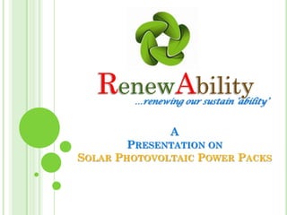 RenewAbility
        …renewing our sustain ‘ability’


                A
        PRESENTATION ON
SOLAR PHOTOVOLTAIC POWER PACKS
 