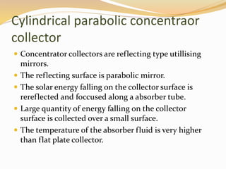 Cylindrical parabolic concentraor 
collector 
 Concentrator collectors are reflecting type utillising 
mirrors. 
 The reflecting surface is parabolic mirror. 
 The solar energy falling on the collector surface is 
rereflected and foccused along a absorber tube. 
 Large quantity of energy falling on the collector 
surface is collected over a small surface. 
 The temperature of the absorber fluid is very higher 
than flat plate collector. 
 