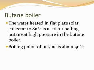 Butane boiler 
The water heated in flat plate solar 
collector to 80*c is used for boiling 
butane at high pressure in the butane 
boiler. 
Boiling point of butane is about 50*c. 
 