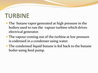TURBINE 
 The butane vapor generated at high pressure in the 
boilers used to run the vapour turbine which drives 
electrical generator. 
 The vapour coming out of the turbine at low pressure 
is codensed in a condenser using water. 
 The condensed liquid butane is fed back to the butane 
boiler using feed pump. 
 