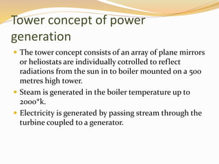 Tower concept of power 
generation 
 The tower concept consists of an array of plane mirrors 
or heliostats are individually cotrolled to reflect 
radiations from the sun in to boiler mounted on a 500 
metres high tower. 
 Steam is generated in the boiler temperature up to 
2000*k. 
 Electricity is generated by passing stream through the 
turbine coupled to a generator. 
 