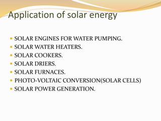 Application of solar energy 
 SOLAR ENGINES FOR WATER PUMPING. 
 SOLAR WATER HEATERS. 
 SOLAR COOKERS. 
 SOLAR DRIERS. 
 SOLAR FURNACES. 
 PHOTO-VOLTAIC CONVERSION(SOLAR CELLS) 
 SOLAR POWER GENERATION. 
 