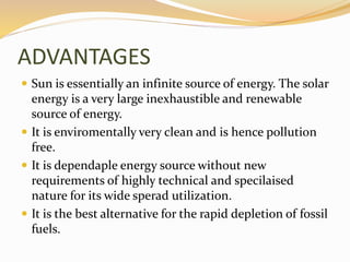 ADVANTAGES 
 Sun is essentially an infinite source of energy. The solar 
energy is a very large inexhaustible and renewable 
source of energy. 
 It is enviromentally very clean and is hence pollution 
free. 
 It is dependaple energy source without new 
requirements of highly technical and specilaised 
nature for its wide sperad utilization. 
 It is the best alternative for the rapid depletion of fossil 
fuels. 
 