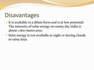 Disavantages 
 It is available in a dilute form and is at low potential. 
The intensity of solar energy on sunny day india is 
about 1.1kw/metre area. 
 Solar energy is not available at night or during cloudy 
or rainy days. 
 